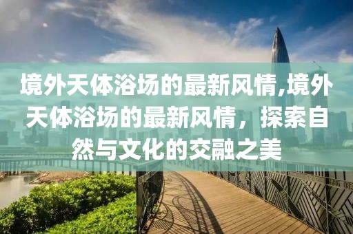境外天體浴場的最新風(fēng)情,境外天體浴場的最新風(fēng)情，探索自然與文化的交融之美