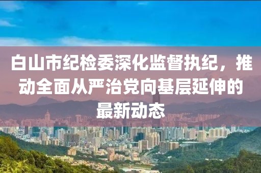 白山市紀(jì)檢委深化監(jiān)督執(zhí)紀(jì)，推動(dòng)全面從嚴(yán)治黨向基層延伸的最新動(dòng)態(tài)