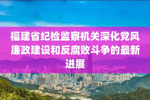福建省紀(jì)檢監(jiān)察機(jī)關(guān)深化黨風(fēng)廉政建設(shè)和反腐敗斗爭(zhēng)的最新進(jìn)展