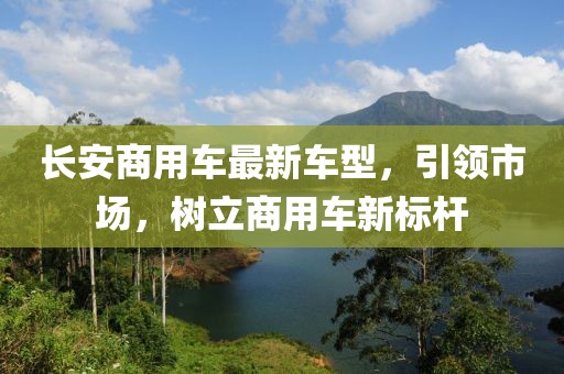 長安商用車最新車型，引領(lǐng)市場，樹立商用車新標(biāo)桿
