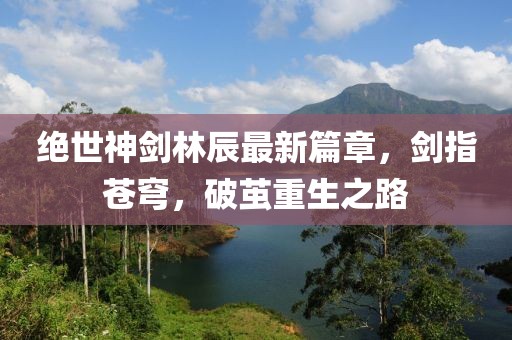 絕世神劍林辰最新篇章，劍指蒼穹，破繭重生之路