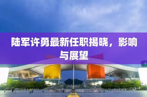陸軍許勇最新任職揭曉，影響與展望