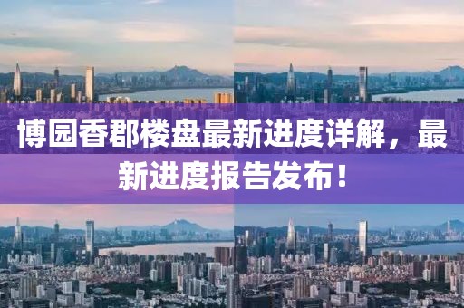 博園香郡樓盤最新進(jìn)度詳解，最新進(jìn)度報(bào)告發(fā)布！