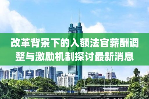 改革背景下的入額法官薪酬調(diào)整與激勵機制探討最新消息