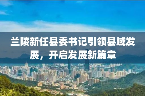 蘭陵新任縣委書記引領縣域發(fā)展，開啟發(fā)展新篇章