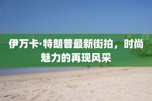 伊萬(wàn)卡·特朗普最新街拍，時(shí)尚魅力的再現(xiàn)風(fēng)采