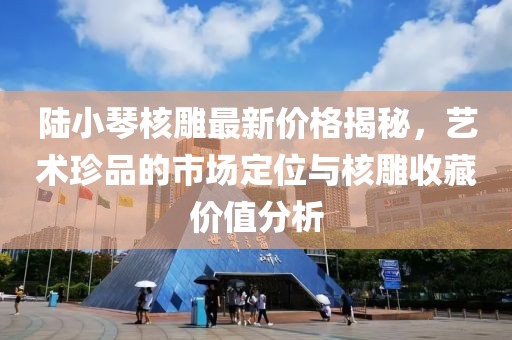 陸小琴核雕最新價格揭秘，藝術(shù)珍品的市場定位與核雕收藏價值分析