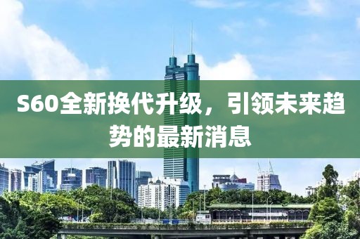 S60全新?lián)Q代升級(jí)，引領(lǐng)未來(lái)趨勢(shì)的最新消息
