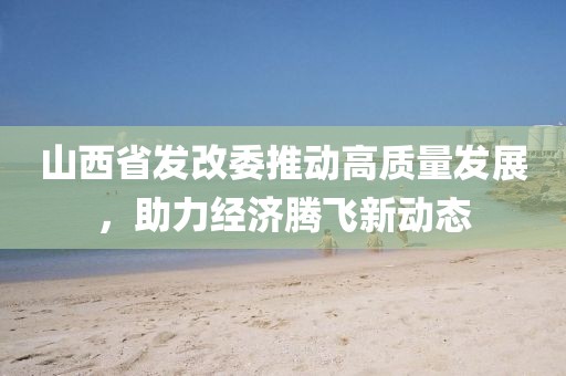 山西省發(fā)改委推動(dòng)高質(zhì)量發(fā)展，助力經(jīng)濟(jì)騰飛新動(dòng)態(tài)