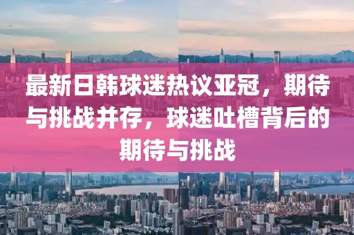 最新日韓球迷熱議亞冠，期待與挑戰(zhàn)并存，球迷吐槽背后的期待與挑戰(zhàn)