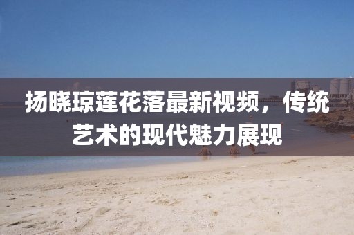 揚(yáng)曉瓊蓮花落最新視頻，傳統(tǒng)藝術(shù)的現(xiàn)代魅力展現(xiàn)