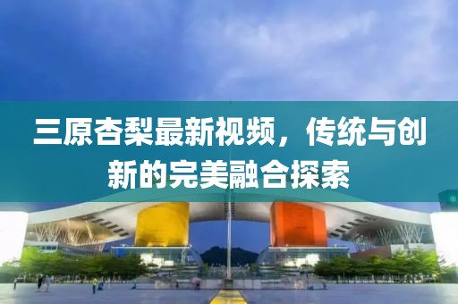 三原杏梨最新視頻，傳統(tǒng)與創(chuàng)新的完美融合探索