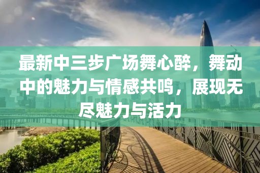 最新中三步廣場(chǎng)舞心醉，舞動(dòng)中的魅力與情感共鳴，展現(xiàn)無盡魅力與活力