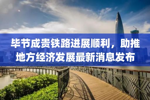 畢節(jié)成貴鐵路進展順利，助推地方經(jīng)濟發(fā)展最新消息發(fā)布