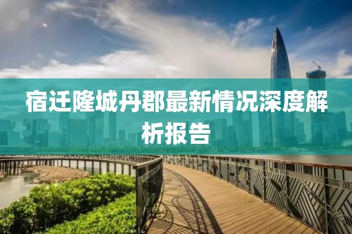 宿遷隆城丹郡最新情況深度解析報(bào)告