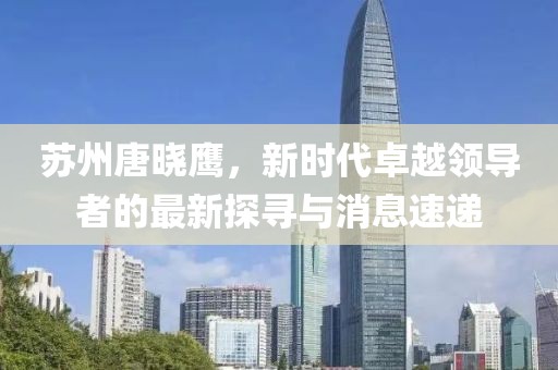蘇州唐曉鷹，新時代卓越領(lǐng)導(dǎo)者的最新探尋與消息速遞