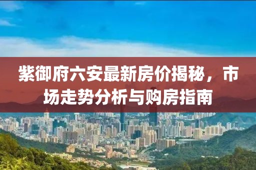 紫御府六安最新房?jī)r(jià)揭秘，市場(chǎng)走勢(shì)分析與購(gòu)房指南