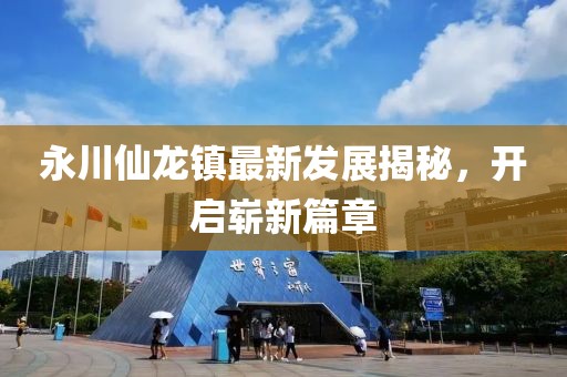 永川仙龍鎮(zhèn)最新發(fā)展揭秘，開啟嶄新篇章