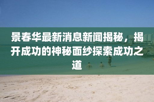 景春華最新消息新聞揭秘，揭開成功的神秘面紗探索成功之道