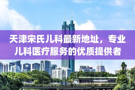 天津宋氏兒科最新地址，專業(yè)兒科醫(yī)療服務(wù)的優(yōu)質(zhì)提供者