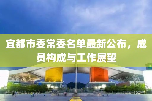 宜都市委常委名單最新公布，成員構(gòu)成與工作展望