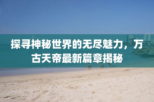 探尋神秘世界的無盡魅力，萬古天帝最新篇章揭秘