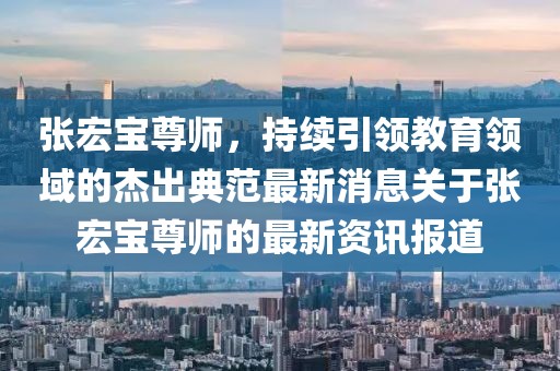 張宏寶尊師，持續(xù)引領(lǐng)教育領(lǐng)域的杰出典范最新消息關(guān)于張宏寶尊師的最新資訊報(bào)道