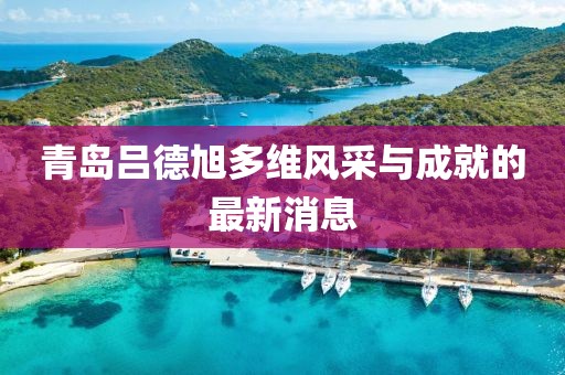 青島呂德旭多維風(fēng)采與成就的最新消息