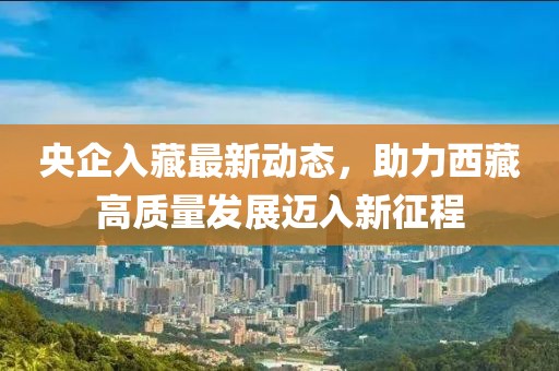 央企入藏最新動(dòng)態(tài)，助力西藏高質(zhì)量發(fā)展邁入新征程