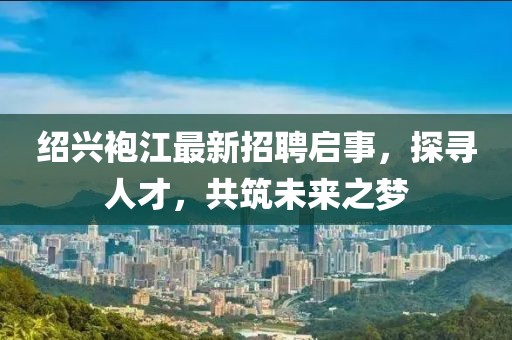 紹興袍江最新招聘啟事，探尋人才，共筑未來之夢