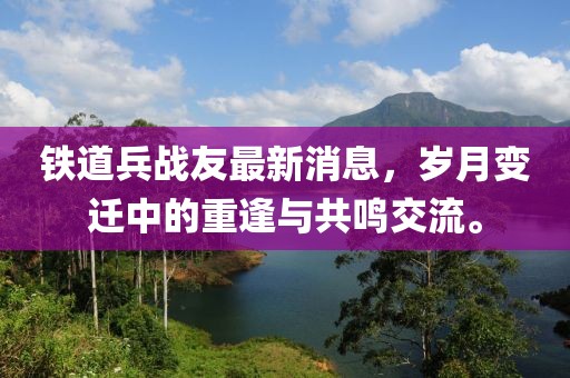鐵道兵戰(zhàn)友最新消息，歲月變遷中的重逢與共鳴交流。