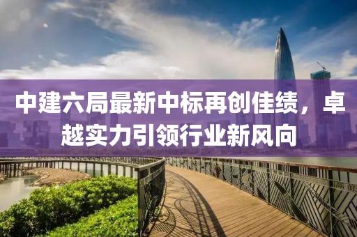 中建六局最新中標(biāo)再創(chuàng)佳績(jī)，卓越實(shí)力引領(lǐng)行業(yè)新風(fēng)向