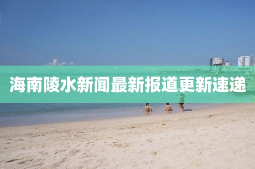 海南陵水新聞最新報(bào)道更新速遞