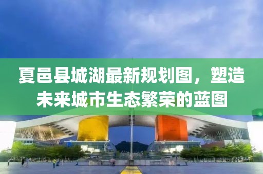 夏邑縣城湖最新規(guī)劃圖，塑造未來城市生態(tài)繁榮的藍(lán)圖