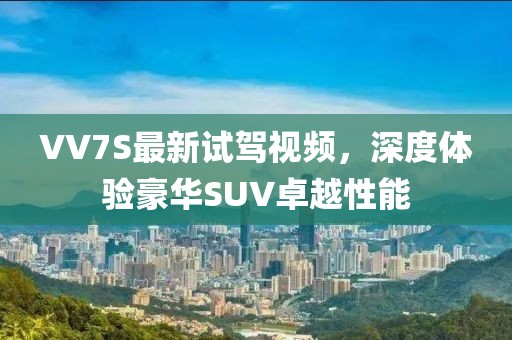 VV7S最新試駕視頻，深度體驗豪華SUV卓越性能