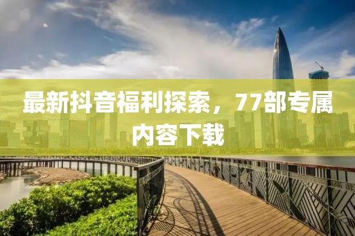 最新抖音福利探索，77部專屬內(nèi)容下載