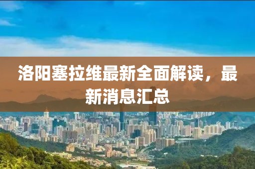 洛陽塞拉維最新全面解讀，最新消息匯總