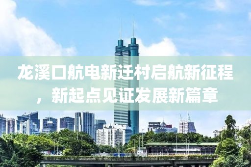 龍溪口航電新遷村啟航新征程，新起點見證發(fā)展新篇章