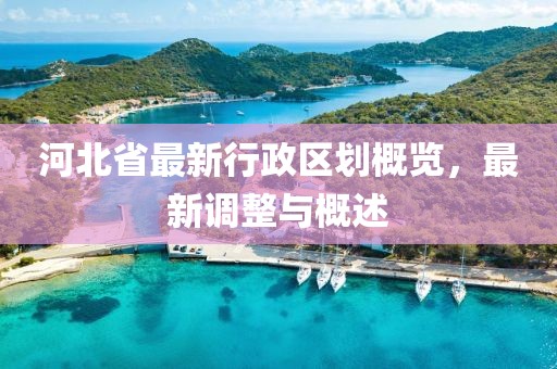 河北省最新行政區(qū)劃概覽，最新調(diào)整與概述
