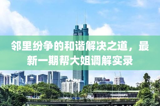 鄰里紛爭(zhēng)的和諧解決之道，最新一期幫大姐調(diào)解實(shí)錄