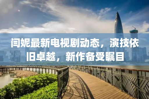 閆妮最新電視劇動態(tài)，演技依舊卓越，新作備受矚目