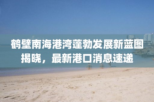 鶴壁南海港灣蓬勃發(fā)展新藍(lán)圖揭曉，最新港口消息速遞