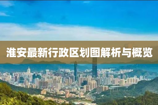 淮安最新行政區(qū)劃圖解析與概覽