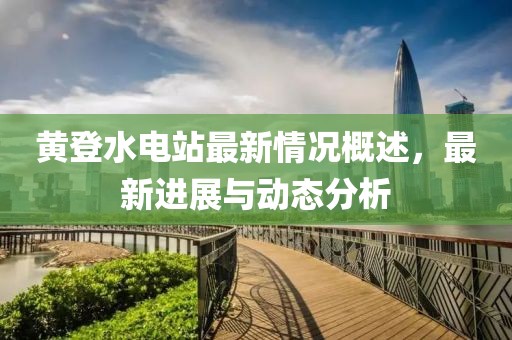 黃登水電站最新情況概述，最新進展與動態(tài)分析