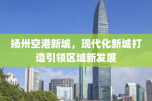 揚卅空港新城，現(xiàn)代化新城打造引領區(qū)域新發(fā)展