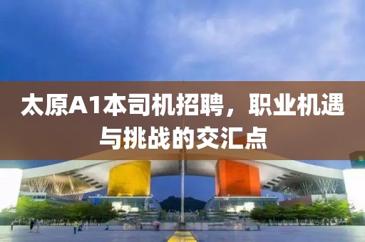 太原A1本司機(jī)招聘，職業(yè)機(jī)遇與挑戰(zhàn)的交匯點