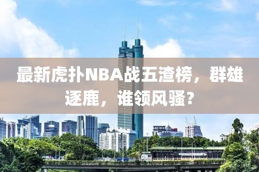 最新虎撲NBA戰(zhàn)五渣榜，群雄逐鹿，誰領(lǐng)風(fēng)騷？