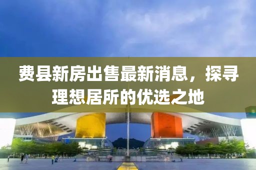 費縣新房出售最新消息，探尋理想居所的優(yōu)選之地