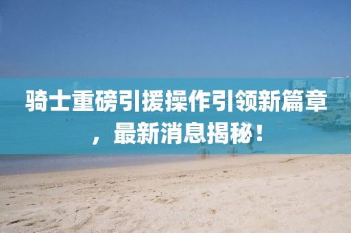 騎士重磅引援操作引領(lǐng)新篇章，最新消息揭秘！