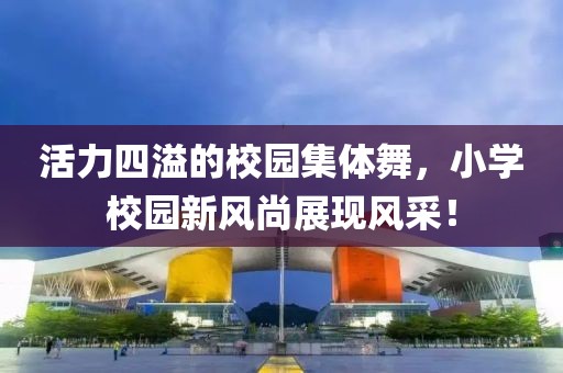 活力四溢的校園集體舞，小學(xué)校園新風(fēng)尚展現(xiàn)風(fēng)采！
